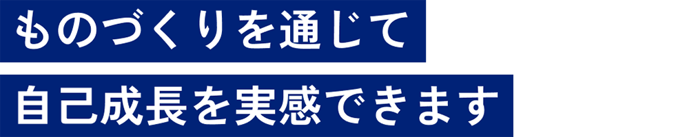 ものづくりを通じて自己成長を実感できます